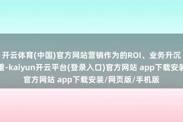 开云体育(中国)官方网站营销作为的ROI、业务升沉浪漫成为重中之重-kaiyun开云平台(登录入口)官方网站 app下载安装/网页版/手机版