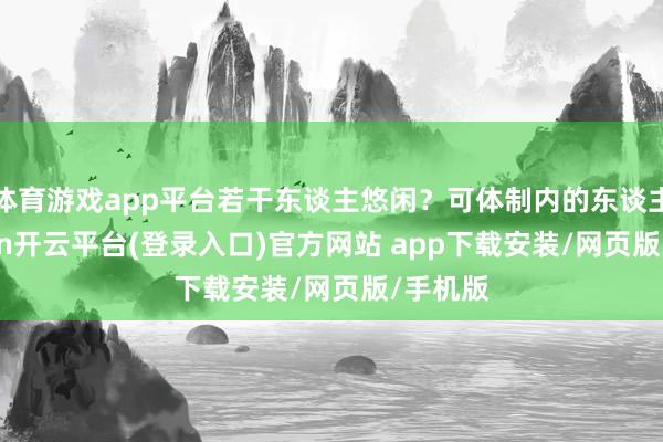 体育游戏app平台若干东谈主悠闲？可体制内的东谈主-kaiyun开云平台(登录入口)官方网站 app下载安装/网页版/手机版