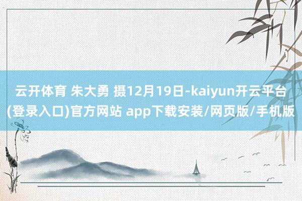 云开体育 朱大勇 摄12月19日-kaiyun开云平台(登录入口)官方网站 app下载安装/网页版/手机版