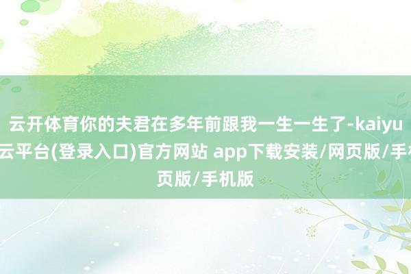 云开体育你的夫君在多年前跟我一生一生了-kaiyun开云平台(登录入口)官方网站 app下载安装/网页版/手机版