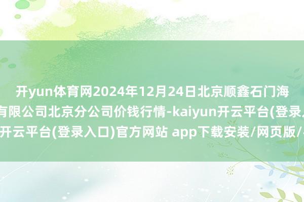 开yun体育网2024年12月24日北京顺鑫石门海外农居品批发阛阓集团有限公司北京分公司价钱行情-kaiyun开云平台(登录入口)官方网站 app下载安装/网页版/手机版