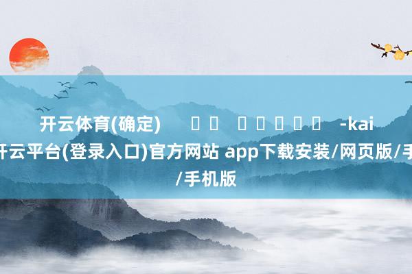 开云体育(确定) -kaiyun开云平台(登录入口)官方网站 app下载安装/网页版/手机版