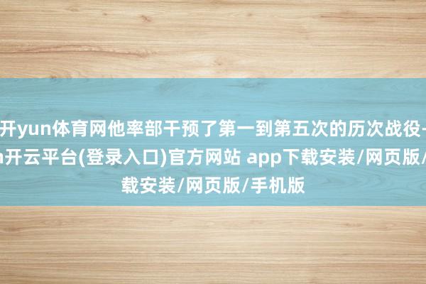 开yun体育网他率部干预了第一到第五次的历次战役-kaiyun开云平台(登录入口)官方网站 app下载安装/网页版/手机版