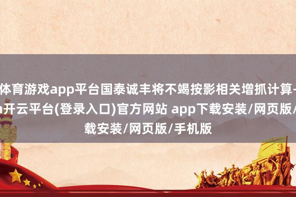 体育游戏app平台国泰诚丰将不竭按影相关增抓计算-kaiyun开云平台(登录入口)官方网站 app下载安装/网页版/手机版