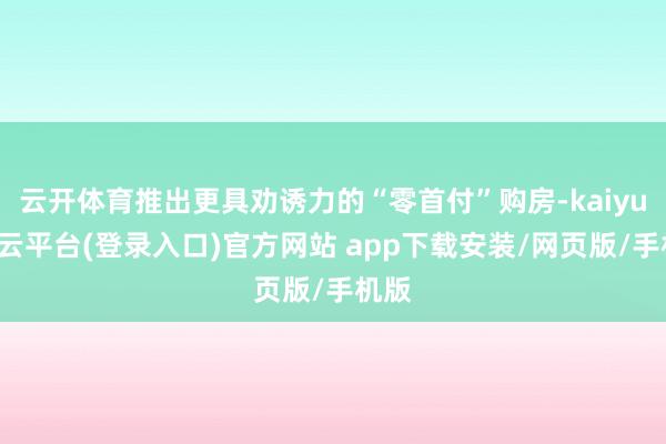 云开体育推出更具劝诱力的“零首付”购房-kaiyun开云平台(登录入口)官方网站 app下载安装/网页版/手机版