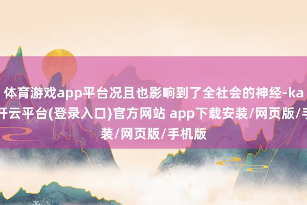 体育游戏app平台况且也影响到了全社会的神经-kaiyun开云平台(登录入口)官方网站 app下载安装/网页版/手机版