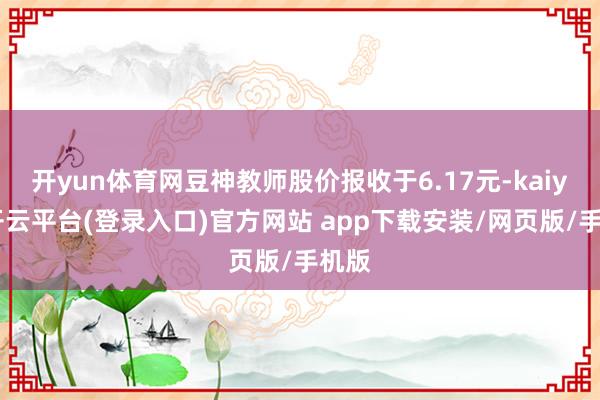 开yun体育网豆神教师股价报收于6.17元-kaiyun开云平台(登录入口)官方网站 app下载安装/网页版/手机版