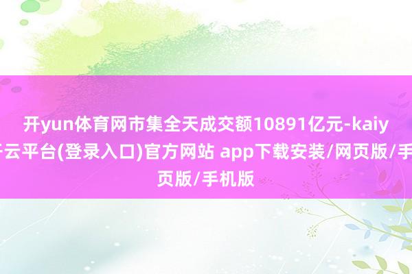 开yun体育网市集全天成交额10891亿元-kaiyun开云平台(登录入口)官方网站 app下载安装/网页版/手机版