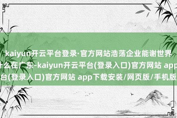 kaiyun开云平台登录·官方网站浩荡企业能谢世界舞台频频上新? 为什么在广东-kaiyun开云平台(登录入口)官方网站 app下载安装/网页版/手机版
