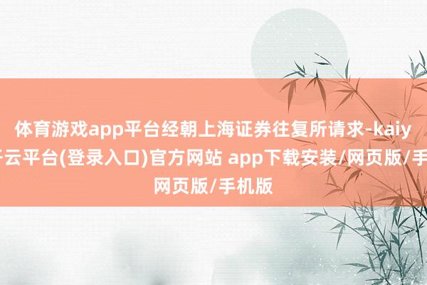 体育游戏app平台经朝上海证券往复所请求-kaiyun开云平台(登录入口)官方网站 app下载安装/网页版/手机版