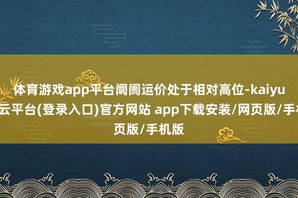 体育游戏app平台阛阓运价处于相对高位-kaiyun开云平台(登录入口)官方网站 app下载安装/网页版/手机版