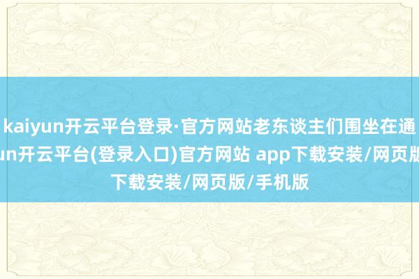 kaiyun开云平台登录·官方网站老东谈主们围坐在通盘-kaiyun开云平台(登录入口)官方网站 app下载安装/网页版/手机版