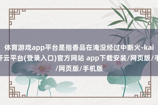 体育游戏app平台是指香品在淹没经过中断火-kaiyun开云平台(登录入口)官方网站 app下载安装/网页版/手机版