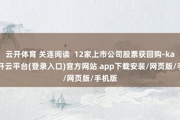 云开体育 关连阅读  12家上市公司股票获回购-kaiyun开云平台(登录入口)官方网站 app下载安装/网页版/手机版