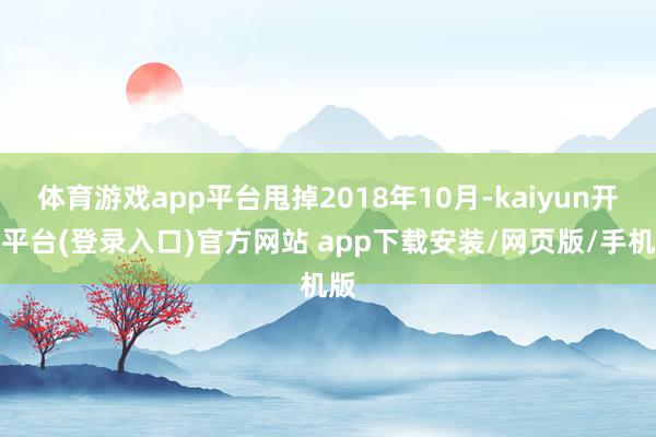 体育游戏app平台甩掉2018年10月-kaiyun开云平台(登录入口)官方网站 app下载安装/网页版/手机版