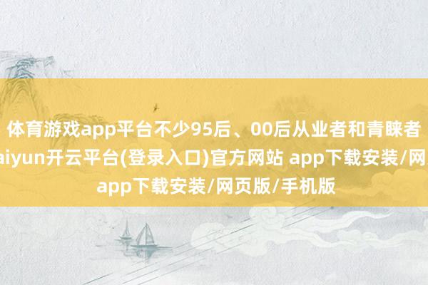 体育游戏app平台不少95后、00后从业者和青睐者化身主播-kaiyun开云平台(登录入口)官方网站 app下载安装/网页版/手机版