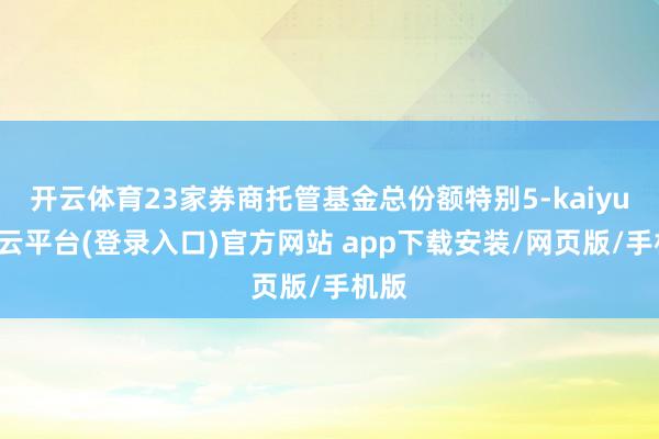 开云体育23家券商托管基金总份额特别5-kaiyun开云平台(登录入口)官方网站 app下载安装/网页版/手机版