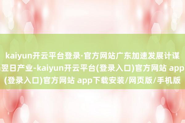 kaiyun开云平台登录·官方网站广东加速发展计谋性新兴产业和积极布局翌日产业-kaiyun开云平台(登录入口)官方网站 app下载安装/网页版/手机版