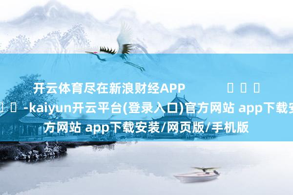开云体育尽在新浪财经APP -kaiyun开云平台(登录入口)官方网站 app下载安装/网页版/手机版