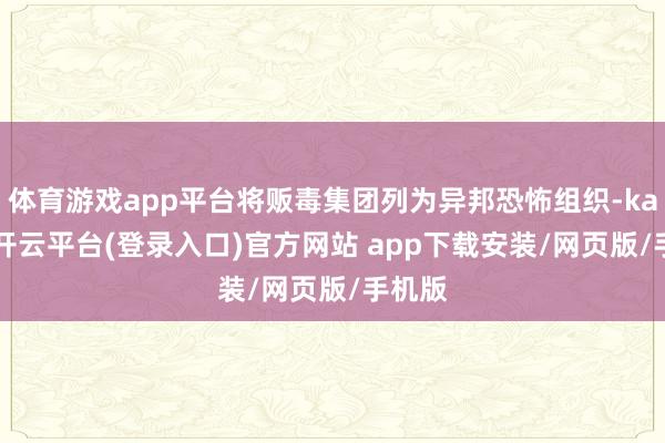 体育游戏app平台将贩毒集团列为异邦恐怖组织-kaiyun开云平台(登录入口)官方网站 app下载安装/网页版/手机版
