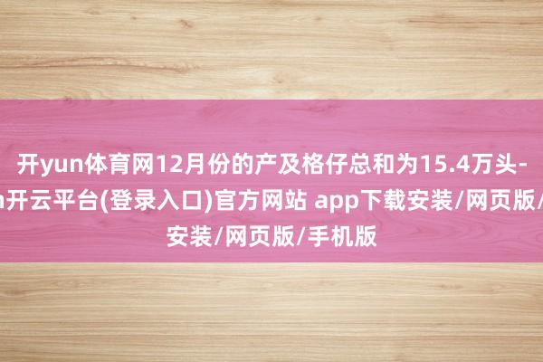 开yun体育网12月份的产及格仔总和为15.4万头-kaiyun开云平台(登录入口)官方网站 app下载安装/网页版/手机版