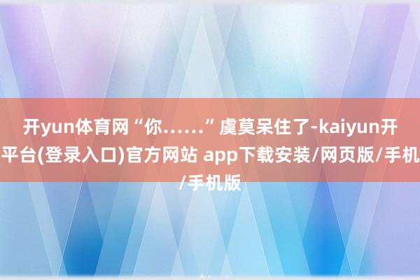 开yun体育网“你……”虞莫呆住了-kaiyun开云平台(登录入口)官方网站 app下载安装/网页版/手机版