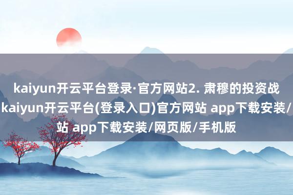 kaiyun开云平台登录·官方网站2. 肃穆的投资战略在投资方面-kaiyun开云平台(登录入口)官方网站 app下载安装/网页版/手机版