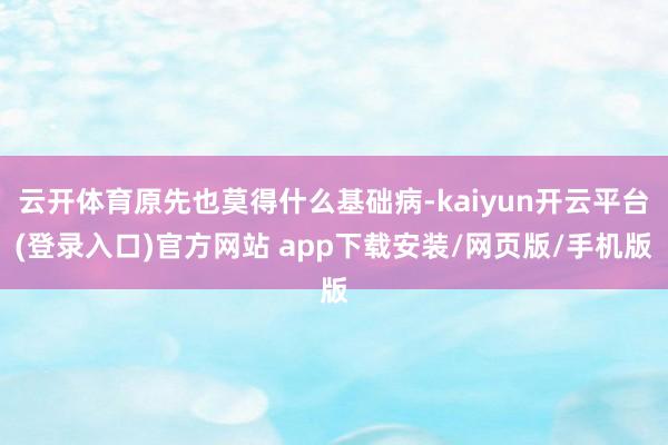 云开体育原先也莫得什么基础病-kaiyun开云平台(登录入口)官方网站 app下载安装/网页版/手机版
