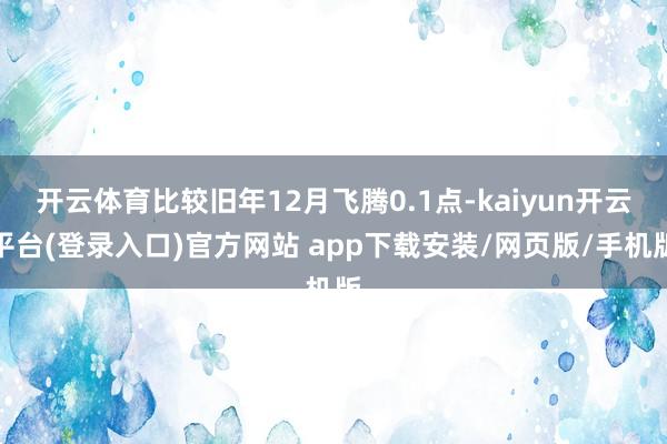 开云体育比较旧年12月飞腾0.1点-kaiyun开云平台(登录入口)官方网站 app下载安装/网页版/手机版