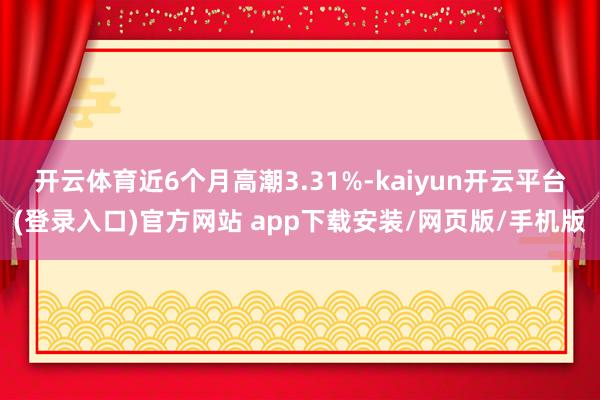 开云体育近6个月高潮3.31%-kaiyun开云平台(登录入口)官方网站 app下载安装/网页版/手机版