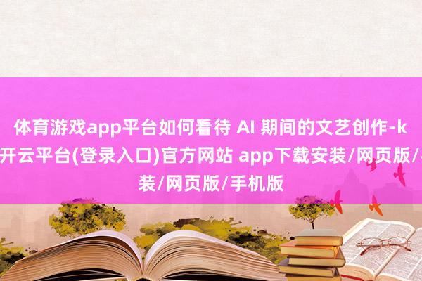 体育游戏app平台如何看待 AI 期间的文艺创作-kaiyun开云平台(登录入口)官方网站 app下载安装/网页版/手机版