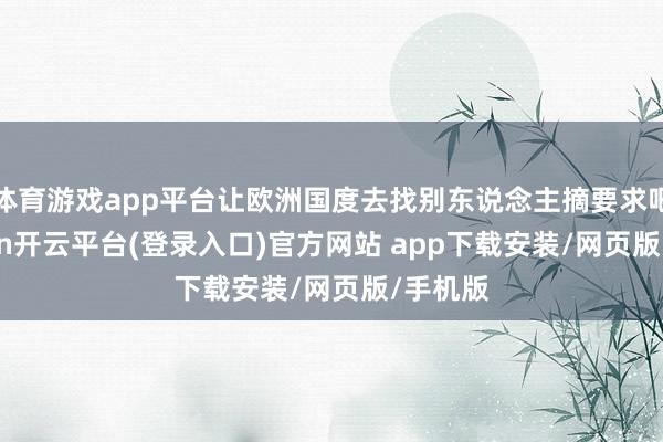 体育游戏app平台让欧洲国度去找别东说念主摘要求吧-kaiyun开云平台(登录入口)官方网站 app下载安装/网页版/手机版
