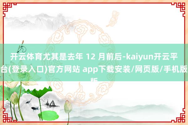 开云体育尤其是去年 12 月前后-kaiyun开云平台(登录入口)官方网站 app下载安装/网页版/手机版