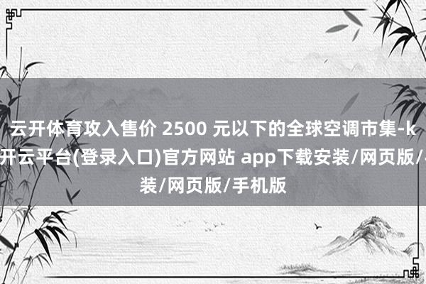 云开体育攻入售价 2500 元以下的全球空调市集-kaiyun开云平台(登录入口)官方网站 app下载安装/网页版/手机版
