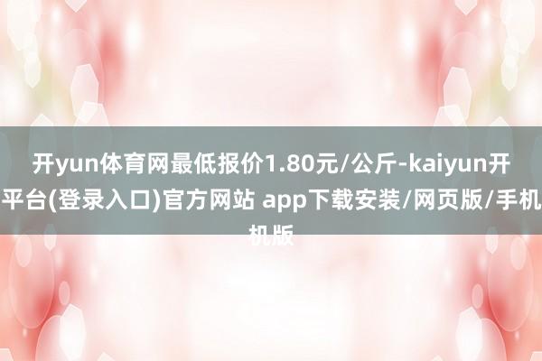 开yun体育网最低报价1.80元/公斤-kaiyun开云平台(登录入口)官方网站 app下载安装/网页版/手机版