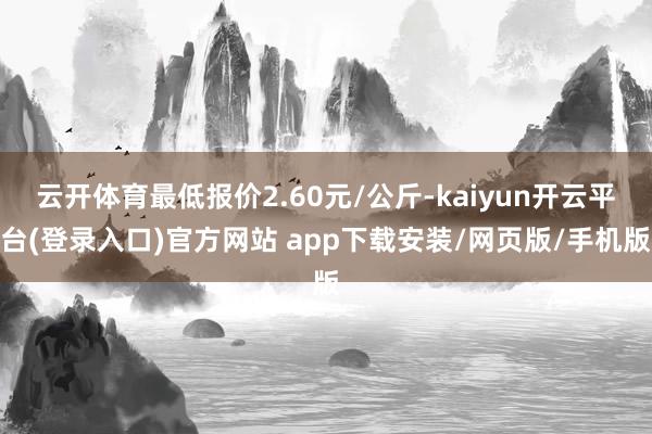 云开体育最低报价2.60元/公斤-kaiyun开云平台(登录入口)官方网站 app下载安装/网页版/手机版