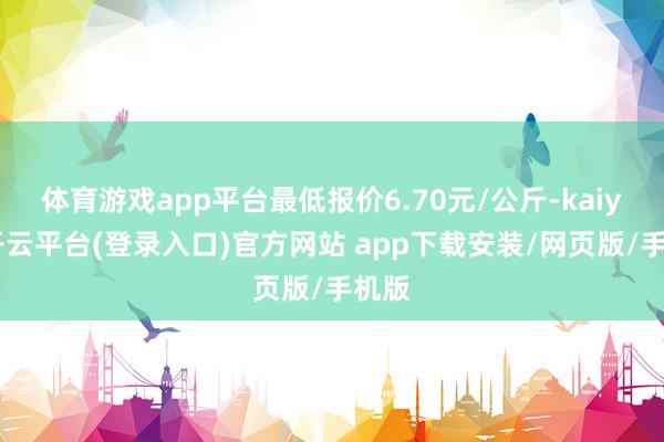 体育游戏app平台最低报价6.70元/公斤-kaiyun开云平台(登录入口)官方网站 app下载安装/网页版/手机版