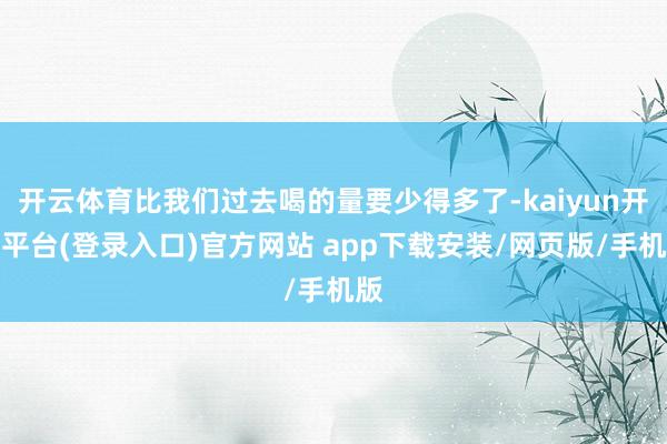 开云体育比我们过去喝的量要少得多了-kaiyun开云平台(登录入口)官方网站 app下载安装/网页版/手机版