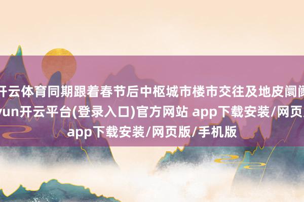 开云体育同期跟着春节后中枢城市楼市交往及地皮阛阓回暖-kaiyun开云平台(登录入口)官方网站 app下载安装/网页版/手机版