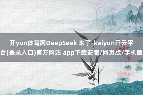 开yun体育网DeepSeek 来了-kaiyun开云平台(登录入口)官方网站 app下载安装/网页版/手机版