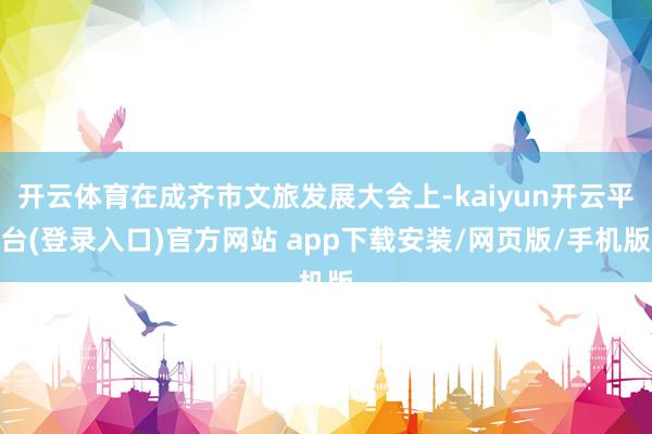 开云体育在成齐市文旅发展大会上-kaiyun开云平台(登录入口)官方网站 app下载安装/网页版/手机版