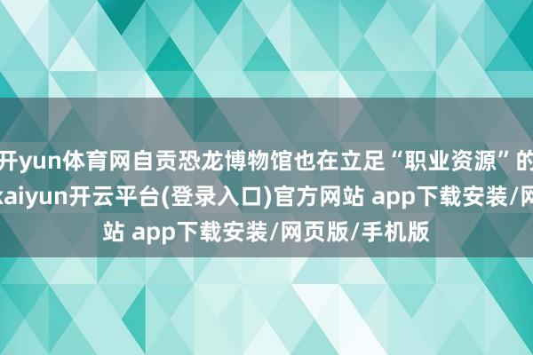 开yun体育网自贡恐龙博物馆也在立足“职业资源”的中枢上风上-kaiyun开云平台(登录入口)官方网站 app下载安装/网页版/手机版