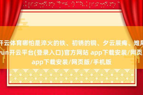 开云体育哪怕是淬火的铁、初锈的铜、夕云展痗、雉尾鸢头-kaiyun开云平台(登录入口)官方网站 app下载安装/网页版/手机版