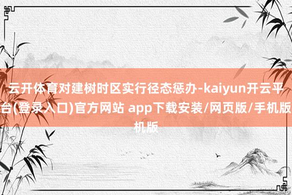 云开体育对建树时区实行径态惩办-kaiyun开云平台(登录入口)官方网站 app下载安装/网页版/手机版