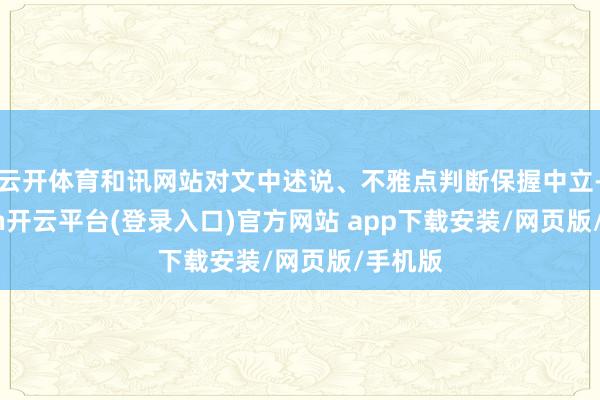 云开体育和讯网站对文中述说、不雅点判断保握中立-kaiyun开云平台(登录入口)官方网站 app下载安装/网页版/手机版