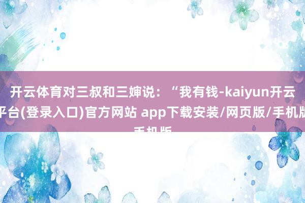 开云体育对三叔和三婶说：“我有钱-kaiyun开云平台(登录入口)官方网站 app下载安装/网页版/手机版