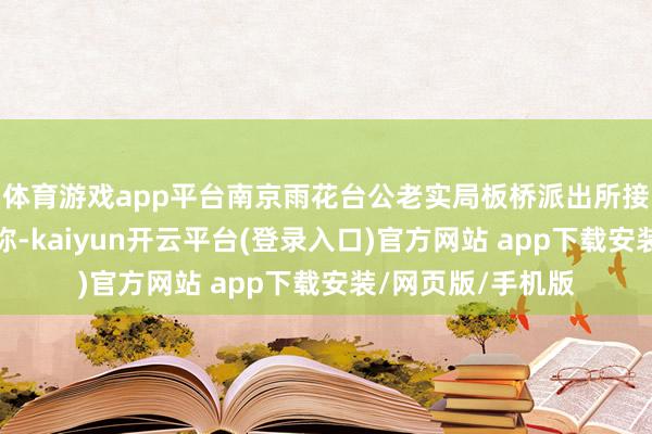 体育游戏app平台南京雨花台公老实局板桥派出所接到关切群众报警称-kaiyun开云平台(登录入口)官方网站 app下载安装/网页版/手机版