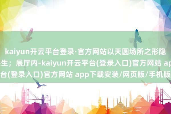 kaiyun开云平台登录·官方网站以天圆场所之形隐喻儒家与谈家的精神共生;展厅内-kaiyun开云平台(登录入口)官方网站 app下载安装/网页版/手机版