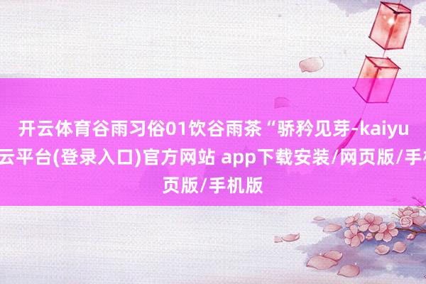 开云体育谷雨习俗01饮谷雨茶“骄矜见芽-kaiyun开云平台(登录入口)官方网站 app下载安装/网页版/手机版