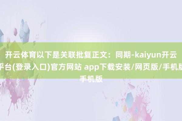 开云体育以下是关联批复正文：同期-kaiyun开云平台(登录入口)官方网站 app下载安装/网页版/手机版